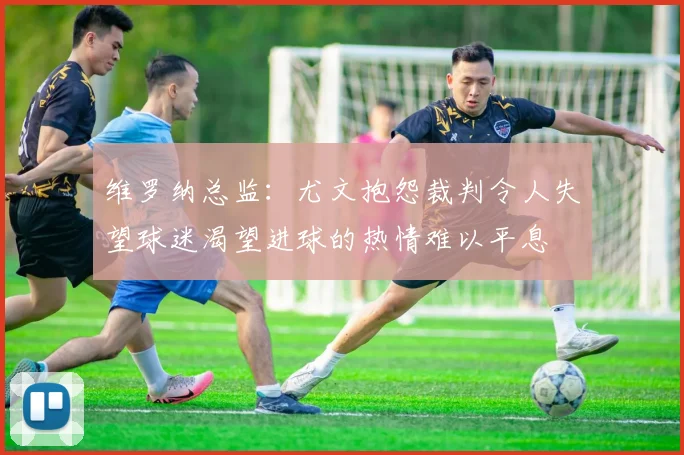 维罗纳总监：尤文抱怨裁判令人失望球迷渴望进球的热情难以平息