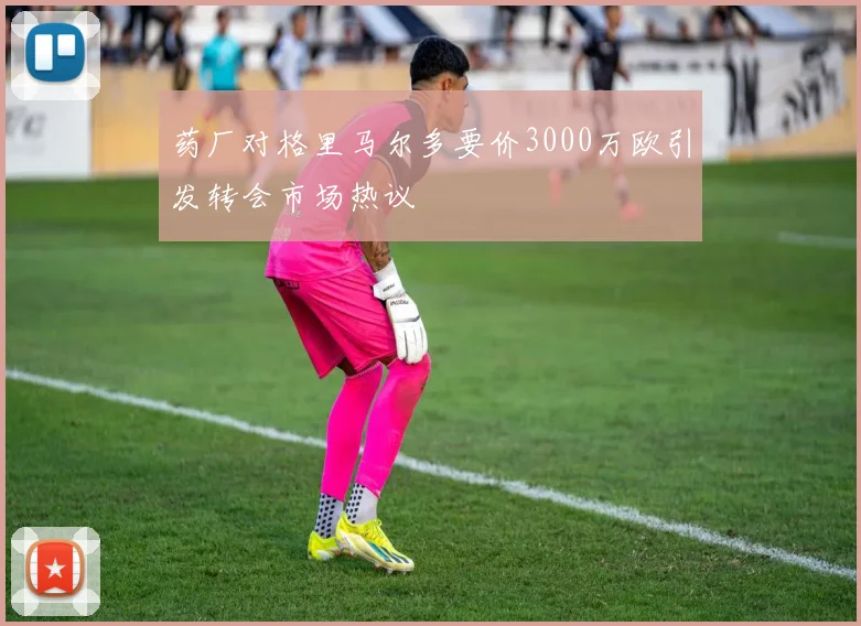 药厂对格里马尔多要价3000万欧引发转会市场热议