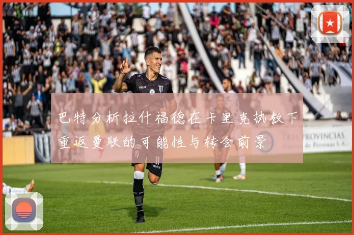 巴特分析拉什福德在卡里克执教下重返曼联的可能性与转会前景