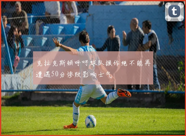 克拉克斯顿呼吁球队振作绝不能再遭遇50分惨败影响士气