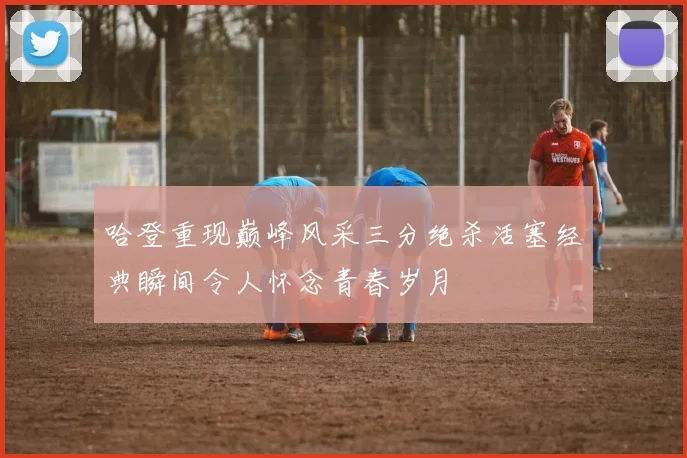 哈登重现巅峰风采三分绝杀活塞经典瞬间令人怀念青春岁月