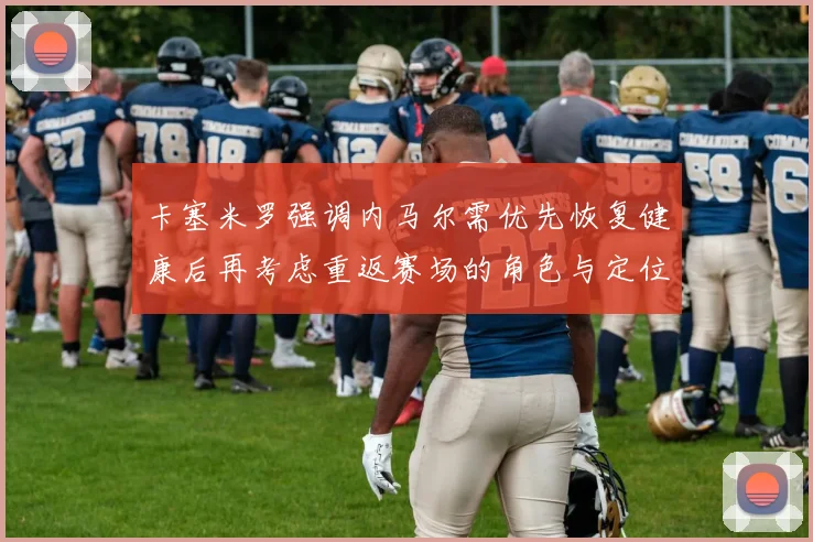 卡塞米罗强调内马尔需优先恢复健康后再考虑重返赛场的角色与定位