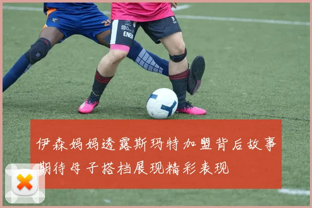 伊森妈妈透露斯玛特加盟背后故事期待母子搭档展现精彩表现