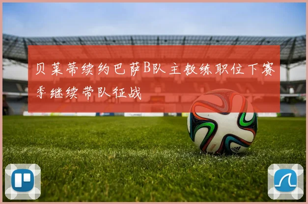 贝莱蒂续约巴萨B队主教练职位下赛季继续带队征战