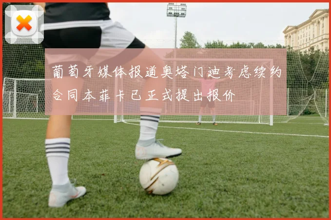 葡萄牙媒体报道奥塔门迪考虑续约合同本菲卡已正式提出报价