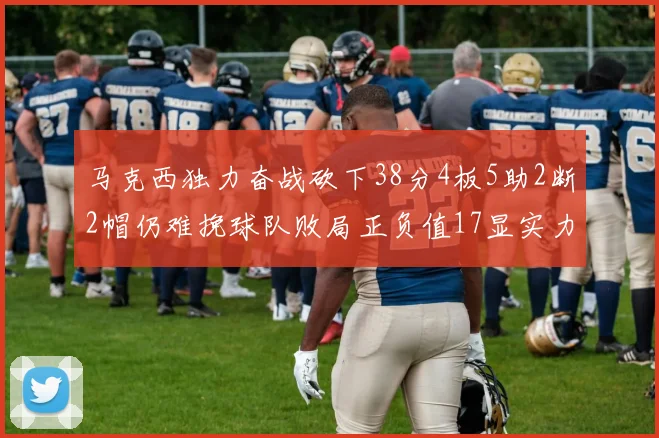 马克西独力奋战砍下38分4板5助2断2帽仍难挽球队败局正负值17显实力
