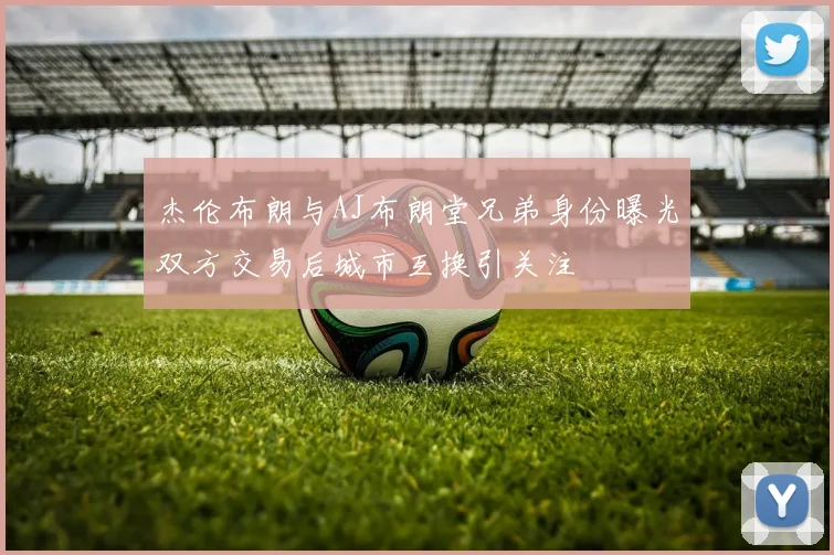 杰伦布朗与AJ布朗堂兄弟身份曝光双方交易后城市互换引关注