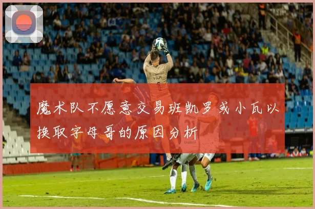 魔术队不愿意交易班凯罗或小瓦以换取字母哥的原因分析
