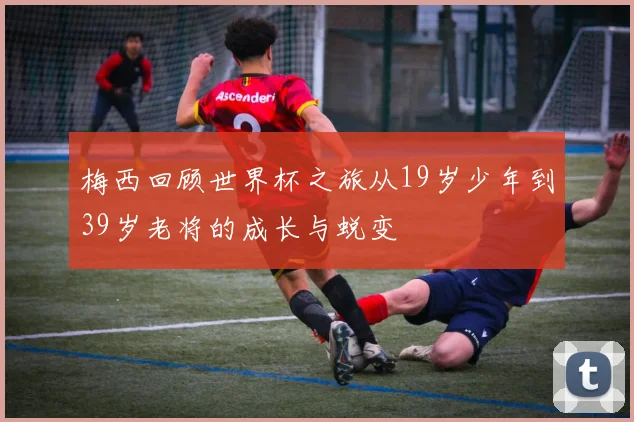 梅西回顾世界杯之旅从19岁少年到39岁老将的成长与蜕变