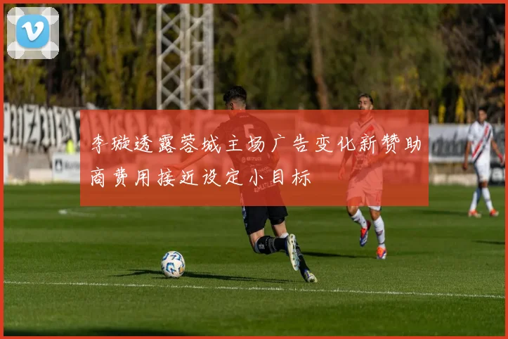 李璇透露蓉城主场广告变化新赞助商费用接近设定小目标