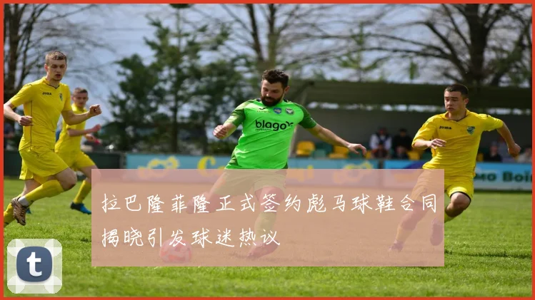 拉巴隆菲隆正式签约彪马球鞋合同揭晓引发球迷热议