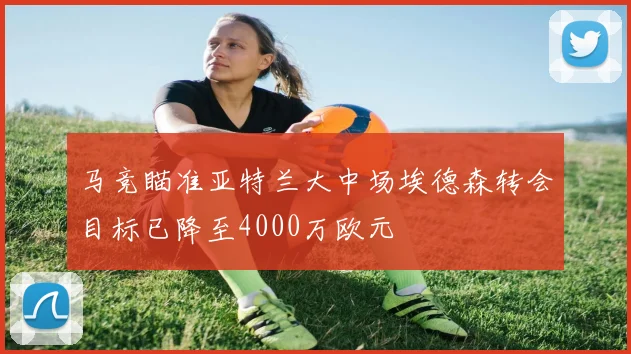 马竞瞄准亚特兰大中场埃德森转会目标已降至4000万欧元