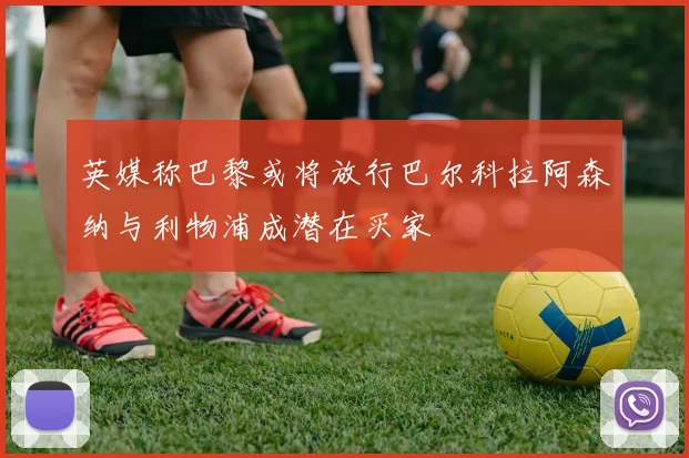 英媒称巴黎或将放行巴尔科拉阿森纳与利物浦成潜在买家