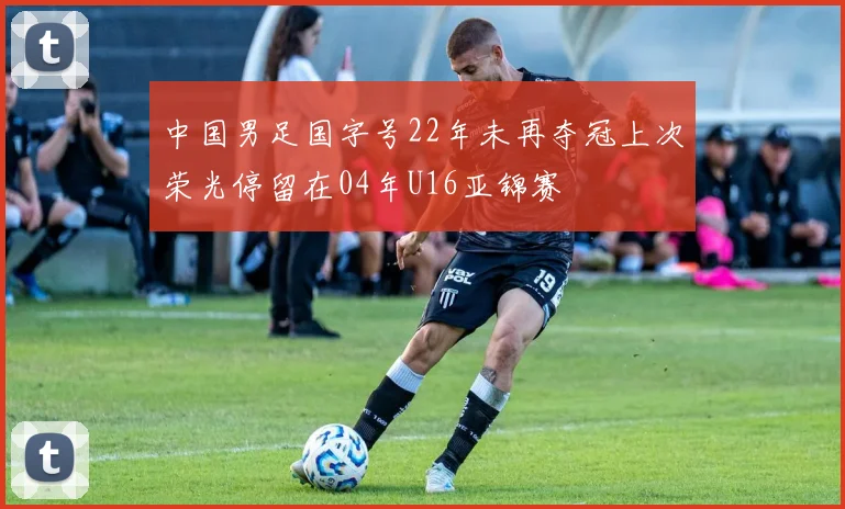 中国男足国字号22年未再夺冠上次荣光停留在04年U16亚锦赛