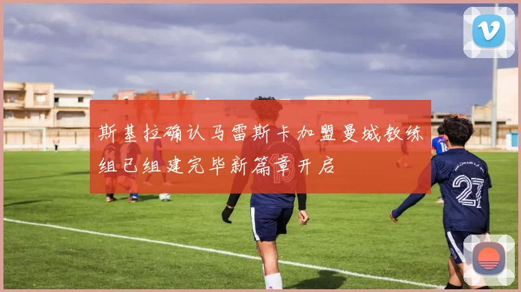 斯基拉确认马雷斯卡加盟曼城教练组已组建完毕新篇章开启