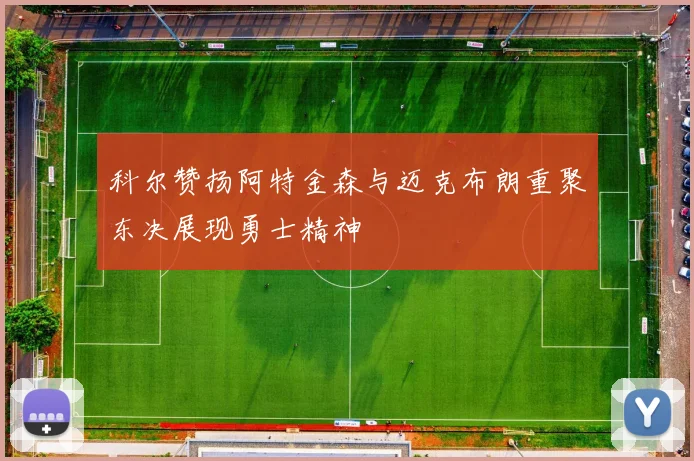 科尔赞扬阿特金森与迈克布朗重聚东决展现勇士精神